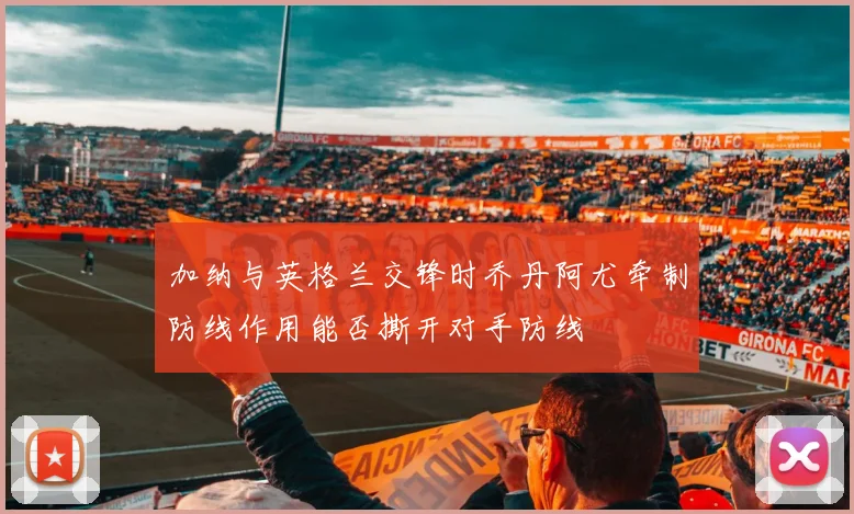 加纳与英格兰交锋时乔丹阿尤牵制防线作用能否撕开对手防线