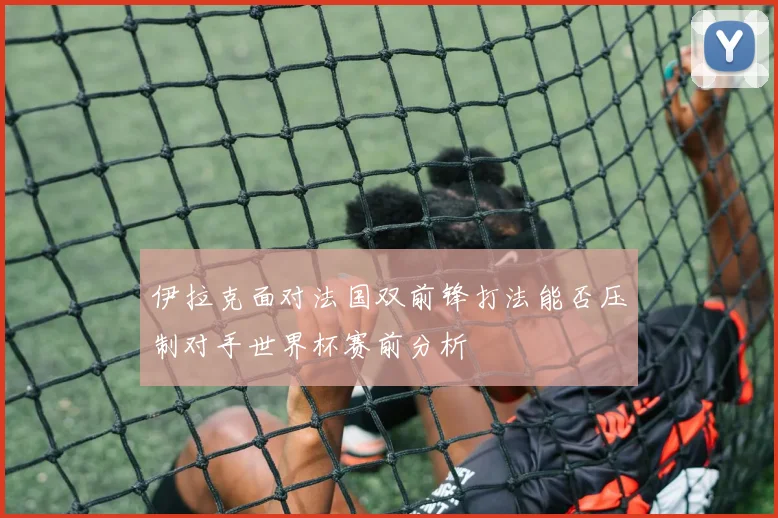 伊拉克面对法国双前锋打法能否压制对手世界杯赛前分析