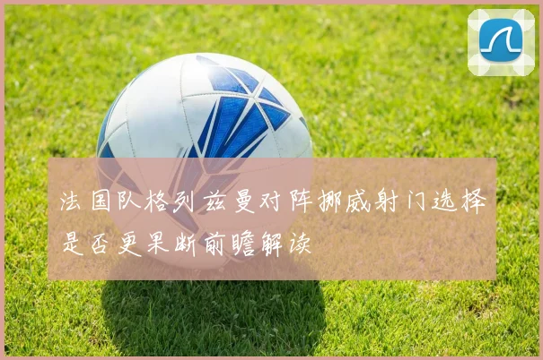 法国队格列兹曼对阵挪威射门选择是否更果断前瞻解读