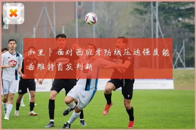 加里卜面对西班牙防线压迫强度能否维持首发判断
