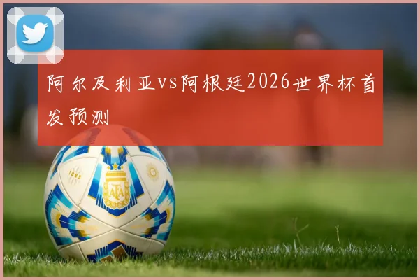 阿尔及利亚vs阿根廷2026世界杯首发预测